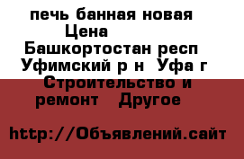 печь банная новая › Цена ­ 8 500 - Башкортостан респ., Уфимский р-н, Уфа г. Строительство и ремонт » Другое   